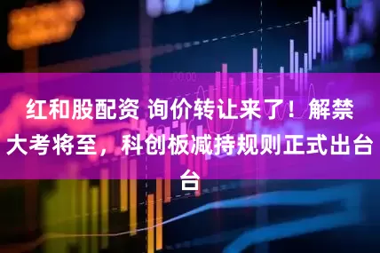 红和股配资 询价转让来了！解禁大考将至，科创板减持规则正式出台