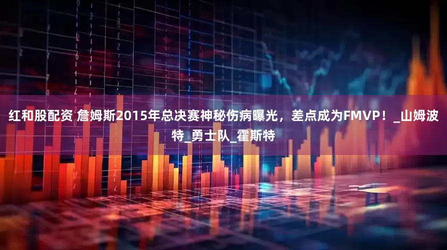 红和股配资 詹姆斯2015年总决赛神秘伤病曝光，差点成为FMVP！_山姆波特_勇士队_霍斯特