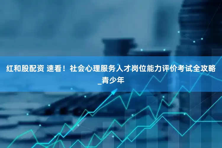 红和股配资 速看！社会心理服务人才岗位能力评价考试全攻略_青少年