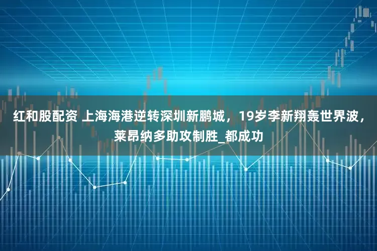 红和股配资 上海海港逆转深圳新鹏城，19岁李新翔轰世界波，莱昂纳多助攻制胜_都成功
