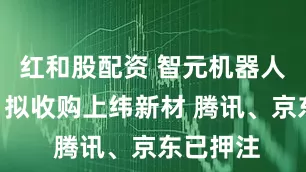 红和股配资 智元机器人来A股！拟收购上纬新材 腾讯、京东已押注