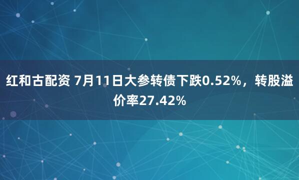 红和古配资 7月11日大参转债下跌0.52%，转股溢价率27.42%
