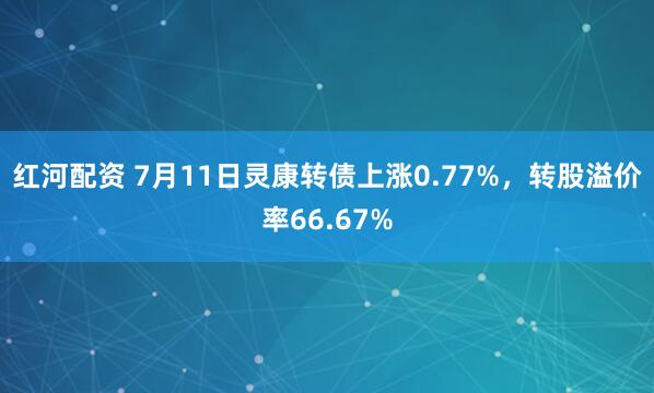 红河配资 7月11日灵康转债上涨0.77%，转股溢价率66.67%
