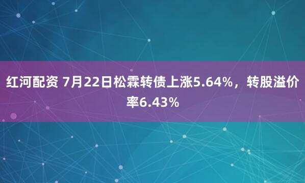 红河配资 7月22日松霖转债上涨5.64%，转股溢价率6.43%