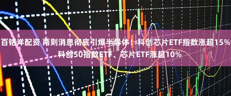 百铭洋配资 两则消息彻底引爆半导体！科创芯片ETF指数涨超15%，科创50指数ETF、芯片ETF涨超10%