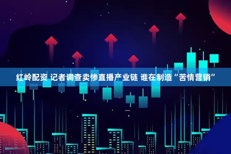 红岭配资 记者调查卖惨直播产业链 谁在制造“苦情营销”