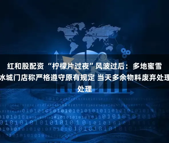 红和股配资 “柠檬片过夜”风波过后：多地蜜雪冰城门店称严格遵守原有规定 当天多余物料废弃处理