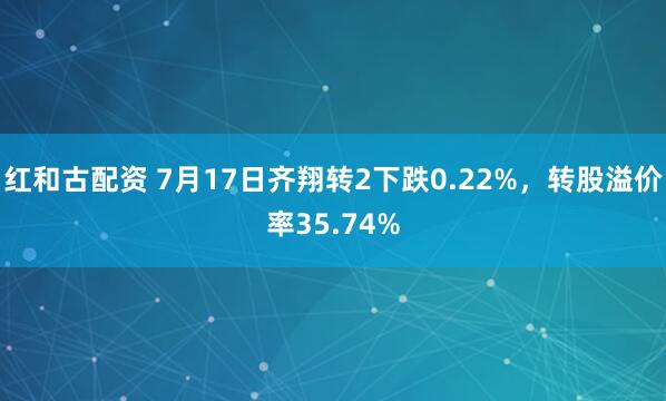 红和古配资 7月17日齐翔转2下跌0.22%，转股溢价率35.74%