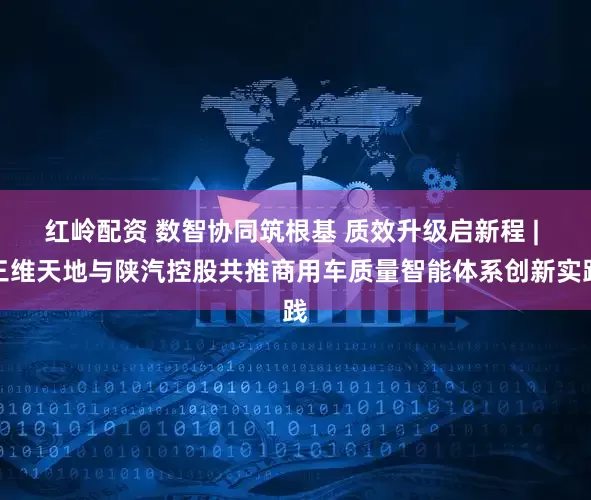 红岭配资 数智协同筑根基 质效升级启新程 | 三维天地与陕汽控股共推商用车质量智能体系创新实践