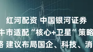 红河配资 中国银河证券：结构性牛市适配“核心+卫星”策略 建议布局国企、科技、消费三大主题