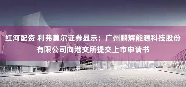 红河配资 利弗莫尔证券显示：广州鹏辉能源科技股份有限公司向港交所提交上市申请书