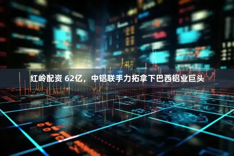 红岭配资 62亿，中铝联手力拓拿下巴西铝业巨头