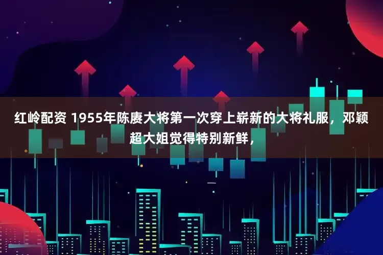 红岭配资 1955年陈赓大将第一次穿上崭新的大将礼服，邓颖超大姐觉得特别新鲜，